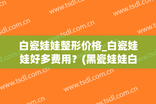 白瓷娃娃整形价格_白瓷娃娃好多费用？(黑瓷娃娃白瓷娃娃的价格)
