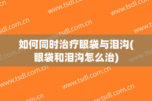 如何同时治疗眼袋与泪沟(眼袋和泪沟怎么治)
