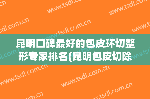 昆明口碑最好的包皮环切整形专家排名(昆明包皮切除哪家好)