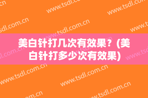 美白针打几次有效果？(美白针打多少次有效果)