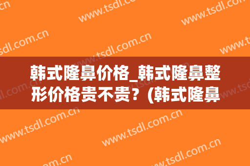 韩式隆鼻价格_韩式隆鼻整形价格贵不贵？(韩式隆鼻价格表)