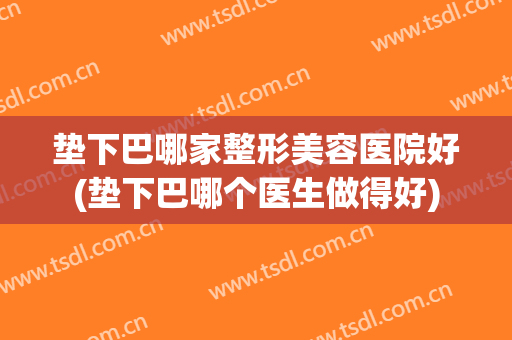 垫下巴哪家整形美容医院好(垫下巴哪个医生做得好)