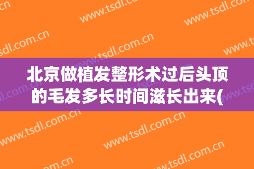 北京做植发整形术过后头顶的毛发多长时间滋长出来(植发后多久进去生长期)