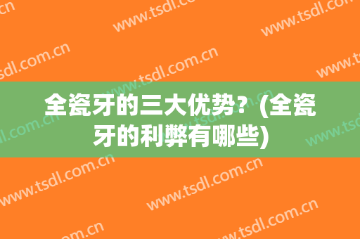 全瓷牙的三大优势？(全瓷牙的利弊有哪些)