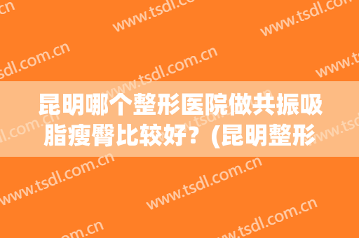 昆明哪个整形医院做共振吸脂瘦臀比较好？(昆明整形吸脂多少钱)