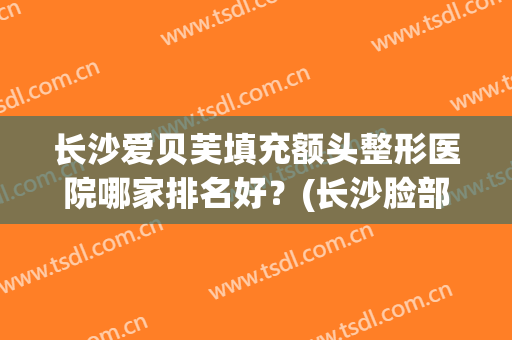 长沙爱贝芙填充额头整形医院哪家排名好?(长沙脸部填充整形哪里好) 长沙爱贝芙填充额头整形医院哪家排名好?(长沙脸部填充整形哪里好)