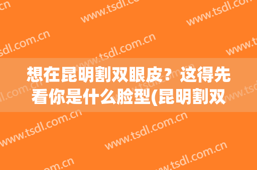 想在昆明割双眼皮？这得先看你是什么脸型(昆明割双眼皮医生)