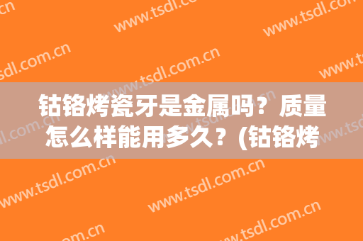 钴铬烤瓷牙是金属吗？质量怎么样能用多久？(钴铬烤瓷牙是金属吗?质量怎么样能用多久呢)