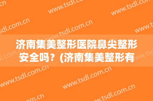 济南集美整形医院鼻尖整形安全吗？(济南集美整形有名的医生)