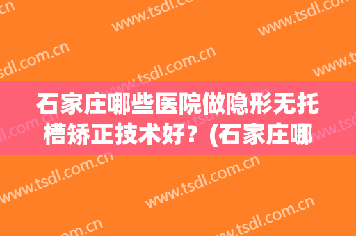 石家庄哪些医院做隐形无托槽矫正技术好?(石家庄哪里安装假牙比较好) 石家庄哪些医院做隐形无托槽矫正技术好?(石家庄哪里安装假牙比较好)