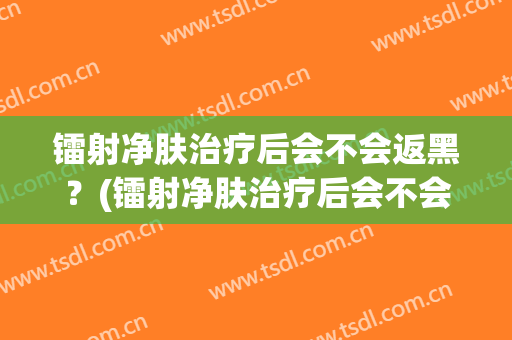 镭射净肤治疗后会不会返黑？(镭射净肤治疗后会不会返黑皮肤)