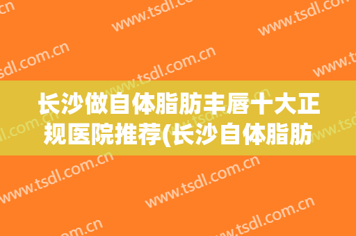 长沙做自体脂肪丰唇十大正规医院推荐(长沙自体脂肪丰胸医院哪种好)
