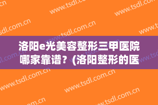洛阳e光美容整形三甲医院哪家靠谱？(洛阳整形的医院哪家好)