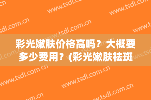 彩光嫩肤价格高吗？大概要多少费用？(彩光嫩肤祛斑多少钱)