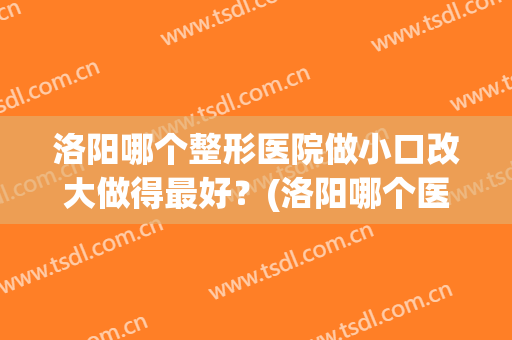 洛阳哪个整形医院做小口改大做得最好？(洛阳哪个医院有正规整形科)