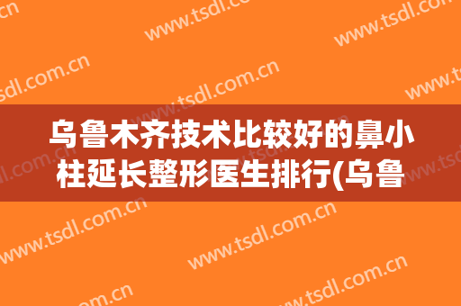 乌鲁木齐技术比较好的鼻小柱延长整形医生排行(乌鲁木齐哪个医院整形鼻子最好)