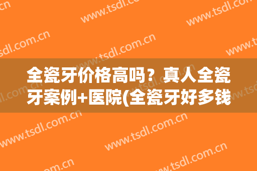 全瓷牙价格高吗？真人全瓷牙案例+医院(全瓷牙好多钱)