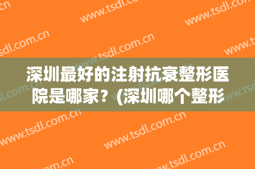 深圳最好的注射抗衰整形医院是哪家？(深圳哪个整形医院最好)