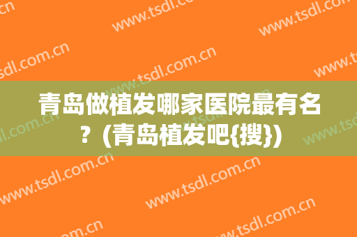青岛做植发哪家医院最有名？(青岛植发吧{搜})