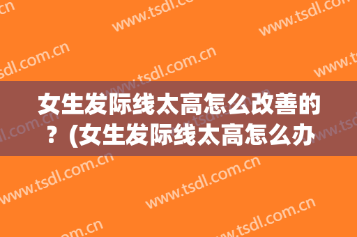 女生发际线太高怎么改善的？(女生发际线太高怎么办?)
