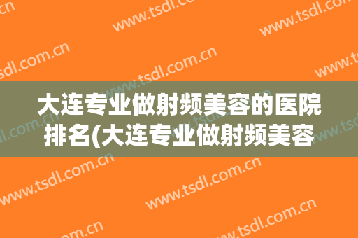 大连专业做射频美容的医院排名(大连专业做射频美容的医院排名前十)