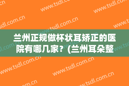 兰州正规做杯状耳矫正的医院有哪几家？(兰州耳朵整形医院)