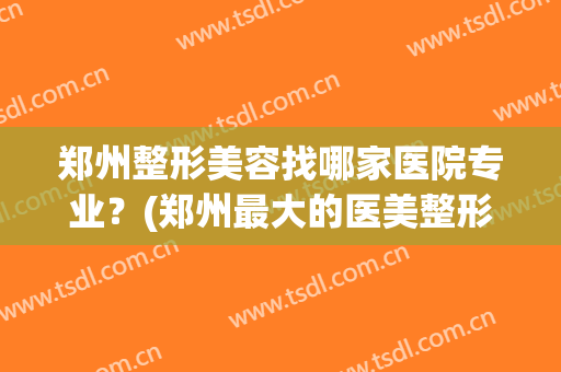 郑州整形美容找哪家医院专业？(郑州最大的医美整形医院)