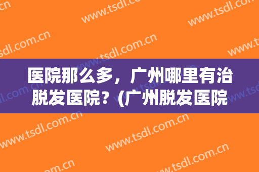 医院那么多，广州哪里有治脱发医院？(广州脱发医院哪家好)