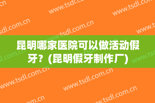 昆明哪家医院可以做活动假牙？(昆明假牙制作厂)