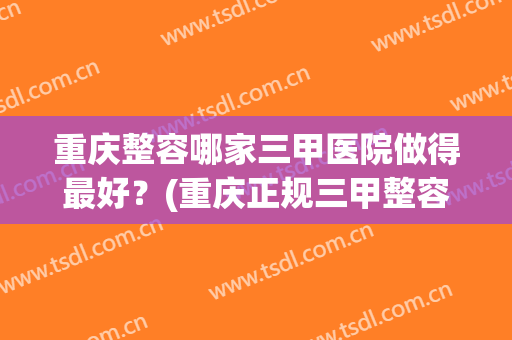 重庆整容哪家三甲医院做得最好？(重庆正规三甲整容医院)
