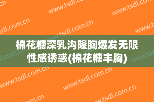 棉花糖深乳沟隆胸爆发无限性感诱惑(棉花糖丰胸)