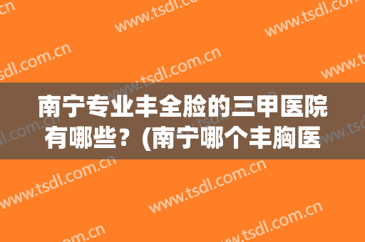 南宁专业丰全脸的三甲医院有哪些？(南宁哪个丰胸医院比较好)