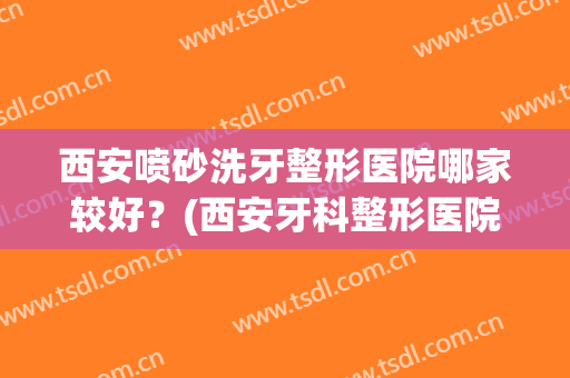 西安喷砂洗牙整形医院哪家较好？(西安牙科整形医院哪家最好)