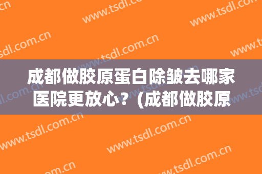 成都做胶原蛋白除皱去哪家医院更放心？(成都做胶原蛋白除皱去哪家医院更放心呢)