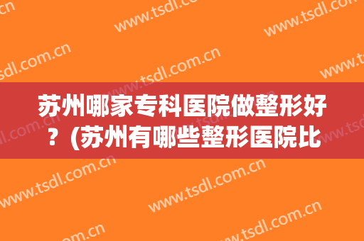 苏州哪家专科医院做整形好？(苏州有哪些整形医院比较好)