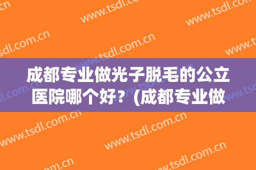 成都专业做光子脱毛的公立医院哪个好?(成都专业做光子脱毛的公立医院哪个好点) 成都专业做光子脱毛的公立医院哪个好?(成都专业做光子脱毛的公立医院哪个好点)