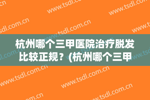 杭州哪个三甲医院治疗脱发比较正规？(杭州哪个三甲医院治疗脱发比较正规的)