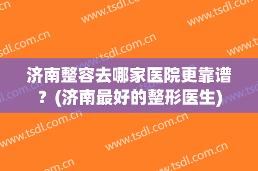 济南整容去哪家医院更靠谱？(济南最好的整形医生)