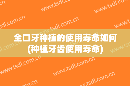 全口牙种植的使用寿命如何(种植牙齿使用寿命)