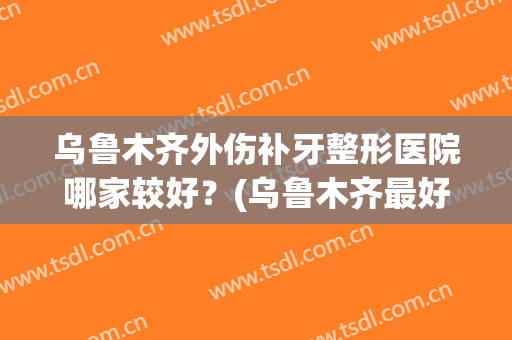 乌鲁木齐外伤补牙整形医院哪家较好?(乌鲁木齐最好的牙齿整形医院) 乌鲁木齐外伤补牙整形医院哪家较好?(乌鲁木齐最好的牙齿整形医院)