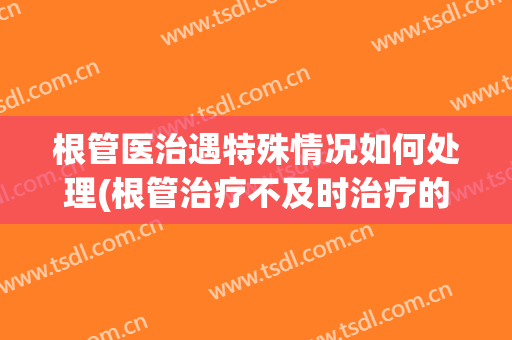 根管医治遇特殊情况如何处理(根管治疗不及时治疗的后果)