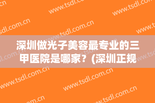 深圳做光子美容最专业的三甲医院是哪家？(深圳正规医院光子嫩肤价格)
