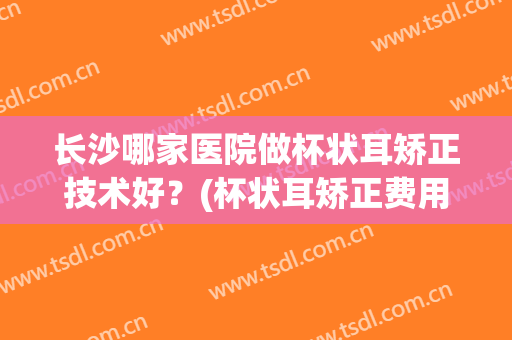 长沙哪家医院做杯状耳矫正技术好？(杯状耳矫正费用)