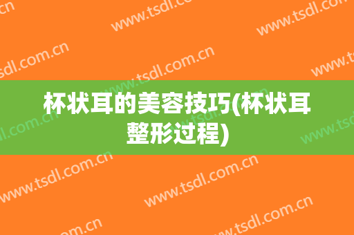 杯状耳的美容技巧(杯状耳整形过程)