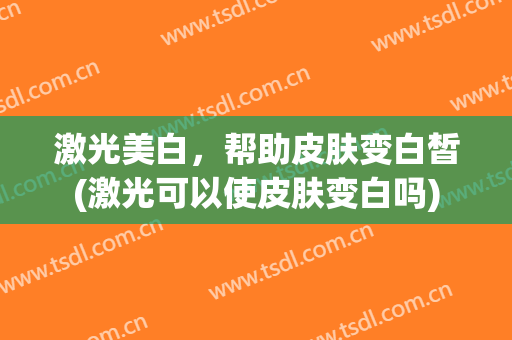 激光美白，帮助皮肤变白皙(激光可以使皮肤变白吗)