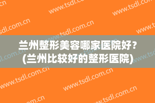 兰州整形美容哪家医院好？(兰州比较好的整形医院)