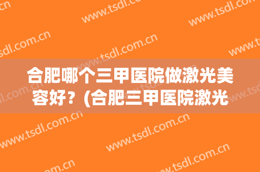 合肥哪个三甲医院做激光美容好？(合肥三甲医院激光祛斑)