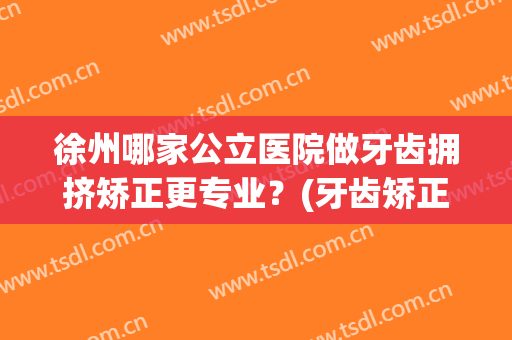 徐州哪家公立医院做牙齿拥挤矫正更专业？(牙齿矫正徐州哪家医院最好)