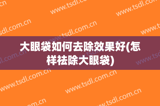 大眼袋如何去除效果好(怎样祛除大眼袋)