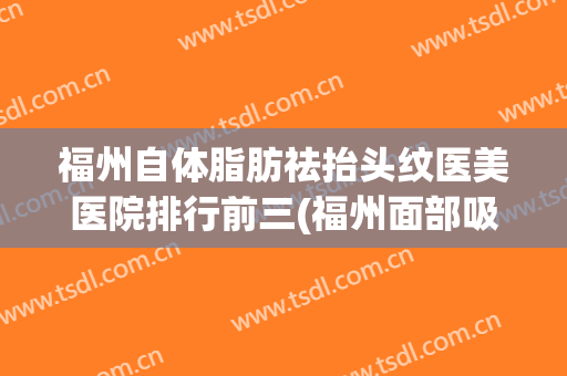 福州自体脂肪祛抬头纹医美医院排行前三(福州面部吸脂哪家好)